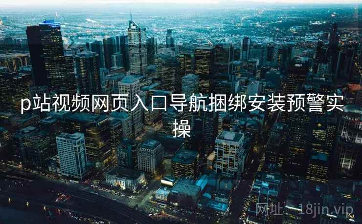 p站视频网页入口导航捆绑安装预警实操 p站视频网页入口导航捆绑安装预警实操