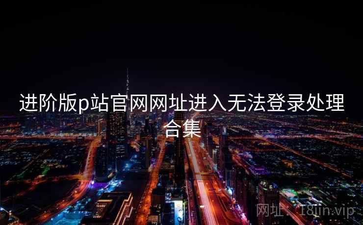 进阶版p站官网网址进入无法登录处理合集 进阶版p站官网网址进入无法登录处理合集